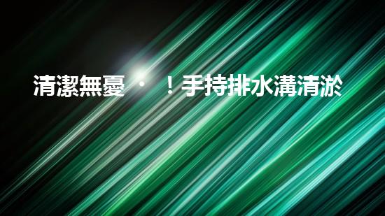 清潔無憂！手持排水溝清淤神器，輕松解決積水難題？